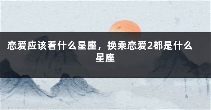 恋爱应该看什么星座，换乘恋爱2都是什么星座