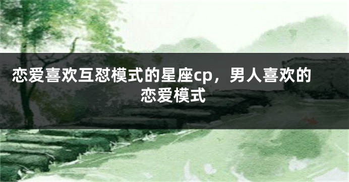 恋爱喜欢互怼模式的星座cp，男人喜欢的恋爱模式