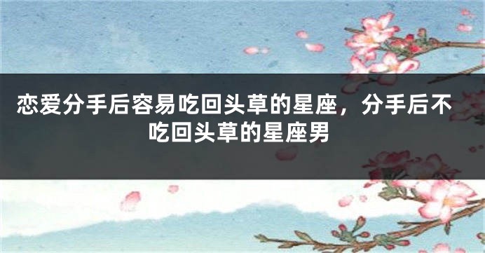恋爱分手后容易吃回头草的星座，分手后不吃回头草的星座男