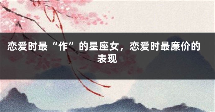 恋爱时最“作”的星座女，恋爱时最廉价的表现