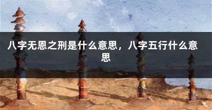 八字无恩之刑是什么意思，八字五行什么意思