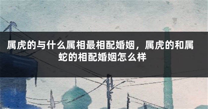 属虎的与什么属相最相配婚姻,属虎的和属蛇的相配婚姻怎么样