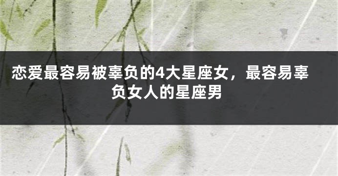 恋爱最容易被辜负的4大星座女，最容易辜负女人的星座男