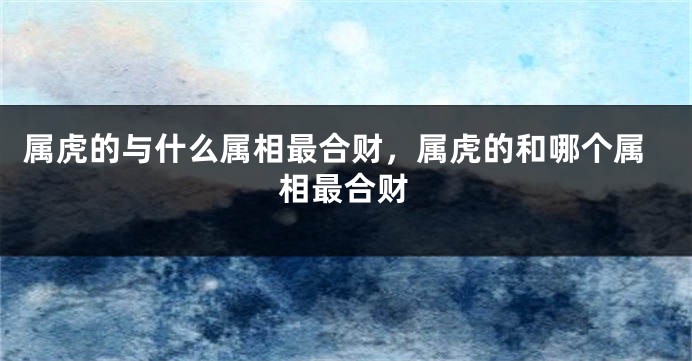 属虎的与什么属相最合财，属虎的和哪个属相最合财
