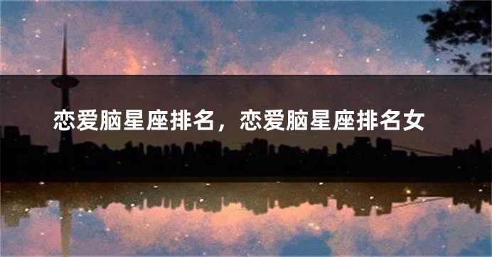 恋爱脑星座排名，恋爱脑星座排名女