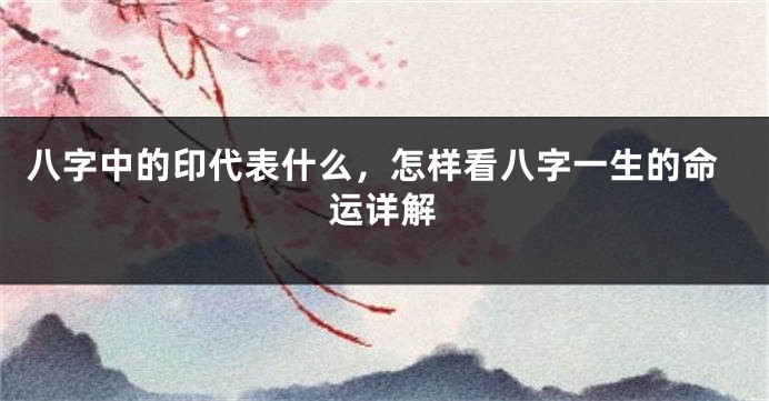 八字中的印代表什么，怎样看八字一生的命运详解