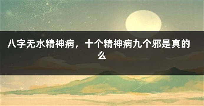 八字无水精神病，十个精神病九个邪是真的么