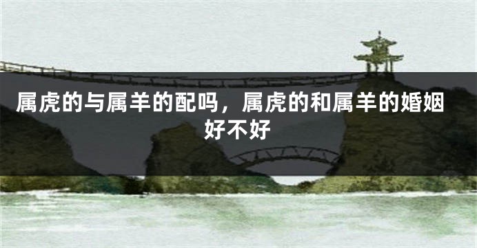 属虎的与属羊的配吗，属虎的和属羊的婚姻好不好