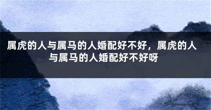 属虎的人与属马的人婚配好不好，属虎的人与属马的人婚配好不好呀