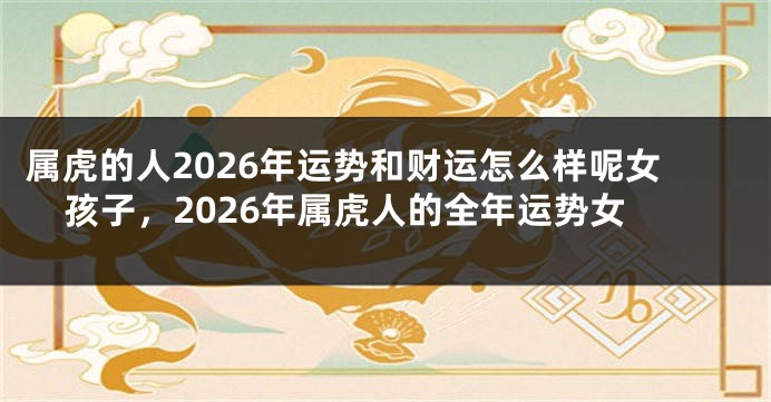 属虎的人2026年运势和财运怎么样呢女孩子，2026年属虎人的全年运势女