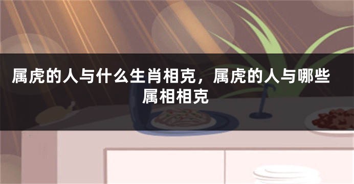 属虎的人与什么生肖相克，属虎的人与哪些属相相克