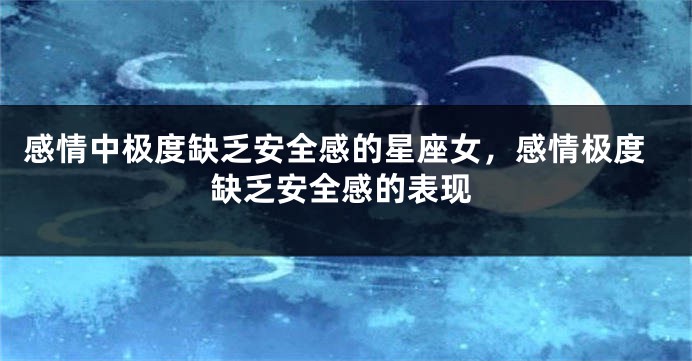 感情中极度缺乏安全感的星座女，感情极度缺乏安全感的表现