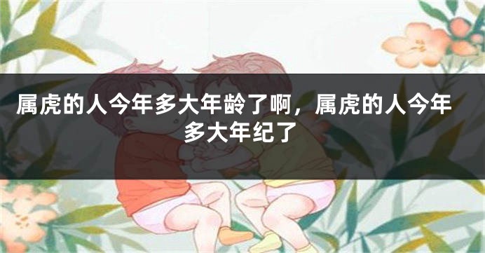 属虎的人今年多大年龄了啊，属虎的人今年多大年纪了