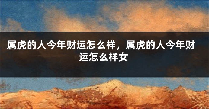 属虎的人今年财运怎么样，属虎的人今年财运怎么样女