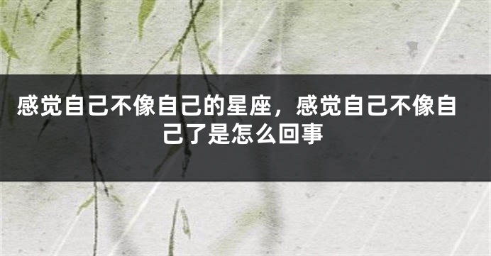 感觉自己不像自己的星座，感觉自己不像自己了是怎么回事