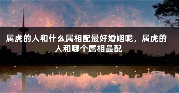 属虎的人和什么属相配最好婚姻呢，属虎的人和哪个属相最配