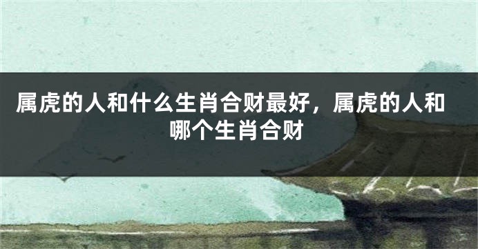 属虎的人和什么生肖合财最好，属虎的人和哪个生肖合财