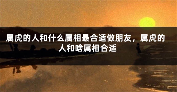 属虎的人和什么属相最合适做朋友，属虎的人和啥属相合适