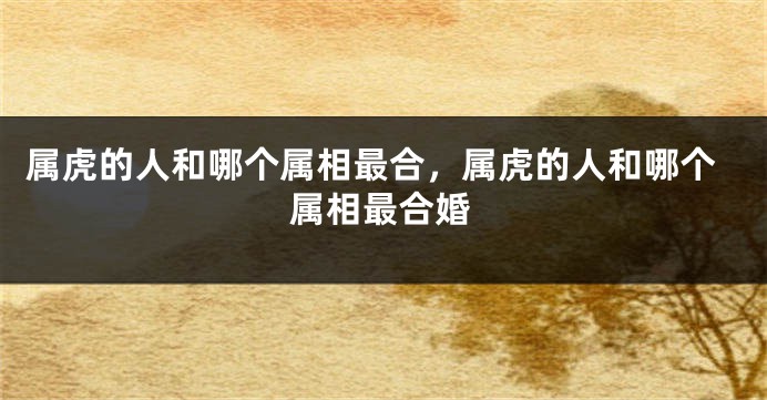 属虎的人和哪个属相最合，属虎的人和哪个属相最合婚