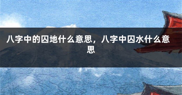 八字中的囚地什么意思,八字中囚水什么意思