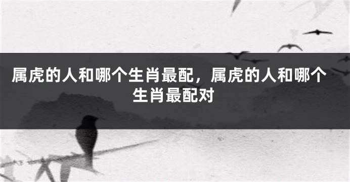 属虎的人和哪个生肖最配，属虎的人和哪个生肖最配对