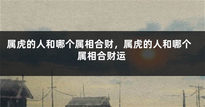 属虎的人和哪个属相合财，属虎的人和哪个属相合财运