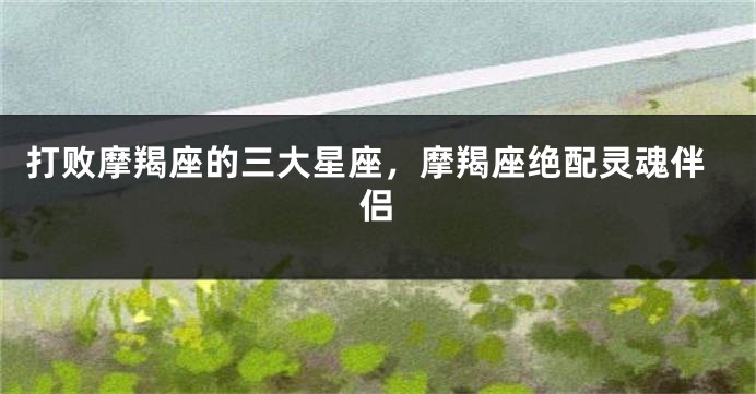 打败摩羯座的三大星座，摩羯座绝配灵魂伴侣