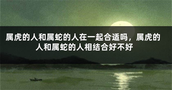 属虎的人和属蛇的人在一起合适吗，属虎的人和属蛇的人相结合好不好