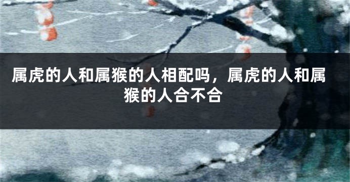 属虎的人和属猴的人相配吗，属虎的人和属猴的人合不合