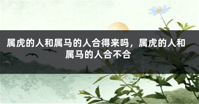属虎的人和属马的人合得来吗，属虎的人和属马的人合不合