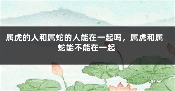 属虎的人和属蛇的人能在一起吗，属虎和属蛇能不能在一起