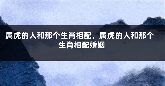 属虎的人和那个生肖相配，属虎的人和那个生肖相配婚姻