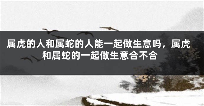属虎的人和属蛇的人能一起做生意吗，属虎和属蛇的一起做生意合不合