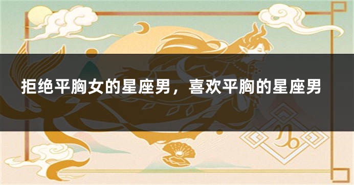 拒绝平胸女的星座男，喜欢平胸的星座男