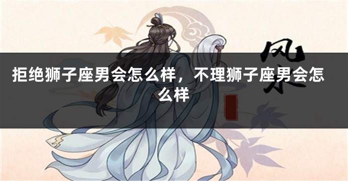 拒绝狮子座男会怎么样，不理狮子座男会怎么样