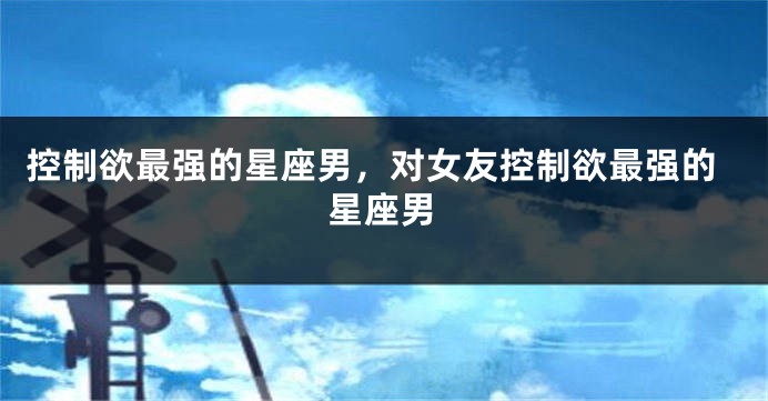 控制欲最强的星座男，对女友控制欲最强的星座男