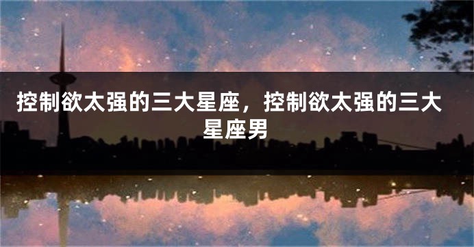 控制欲太强的三大星座，控制欲太强的三大星座男