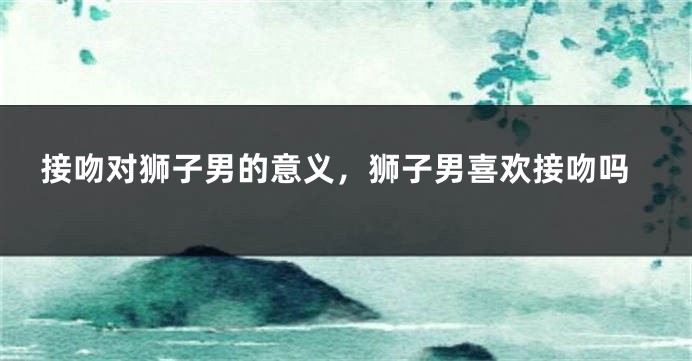 接吻对狮子男的意义，狮子男喜欢接吻吗