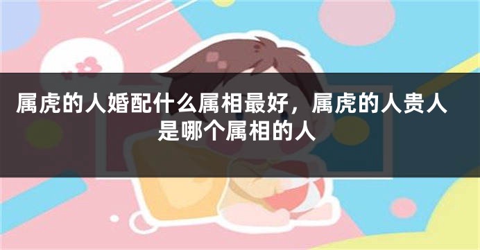 属虎的人婚配什么属相最好，属虎的人贵人是哪个属相的人