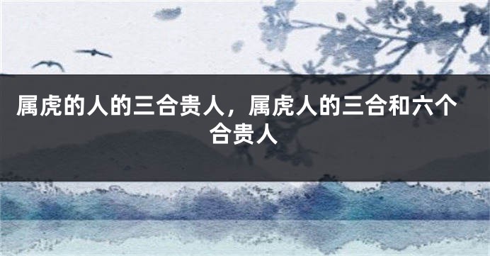 属虎的人的三合贵人，属虎人的三合和六个合贵人
