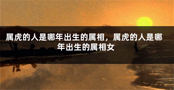 属虎的人是哪年出生的属相，属虎的人是哪年出生的属相女
