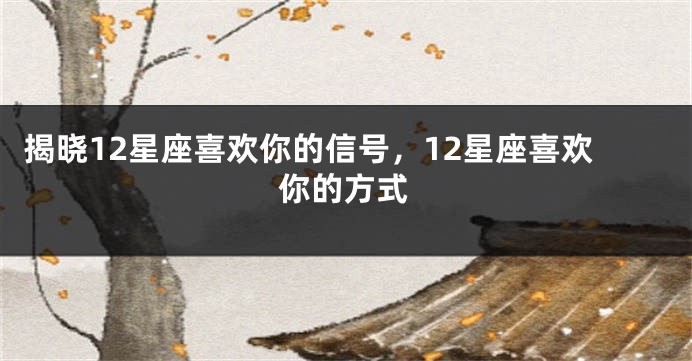 揭晓12星座喜欢你的信号，12星座喜欢你的方式