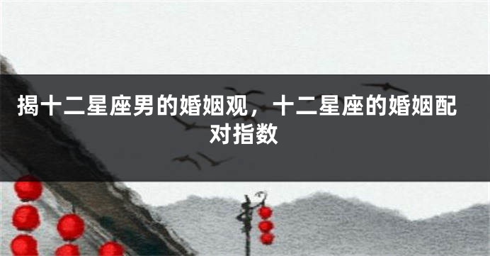 揭十二星座男的婚姻观，十二星座的婚姻配对指数