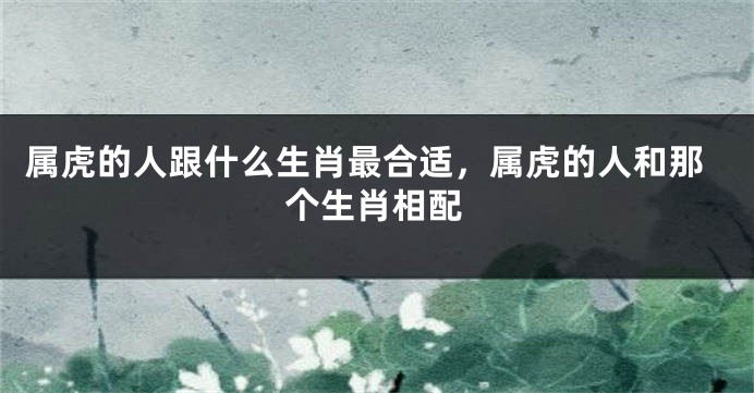 属虎的人跟什么生肖最合适，属虎的人和那个生肖相配
