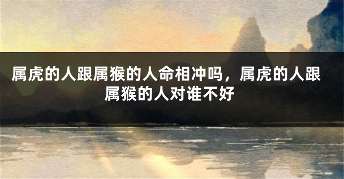 属虎的人跟属猴的人命相冲吗，属虎的人跟属猴的人对谁不好