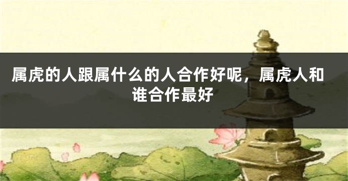 属虎的人跟属什么的人合作好呢，属虎人和谁合作最好