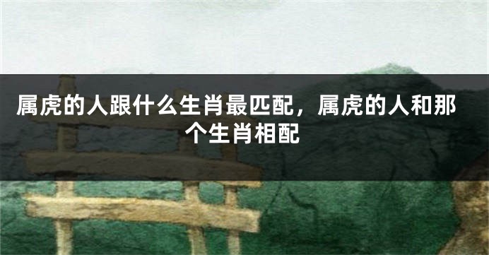 属虎的人跟什么生肖最匹配，属虎的人和那个生肖相配