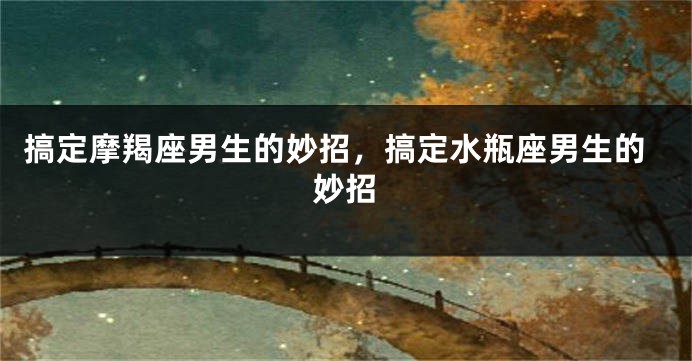搞定摩羯座男生的妙招，搞定水瓶座男生的妙招