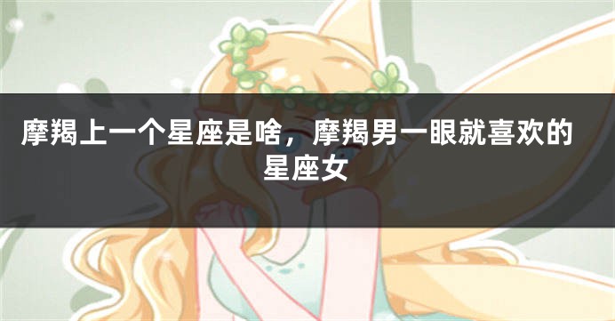 摩羯上一个星座是啥，摩羯男一眼就喜欢的星座女