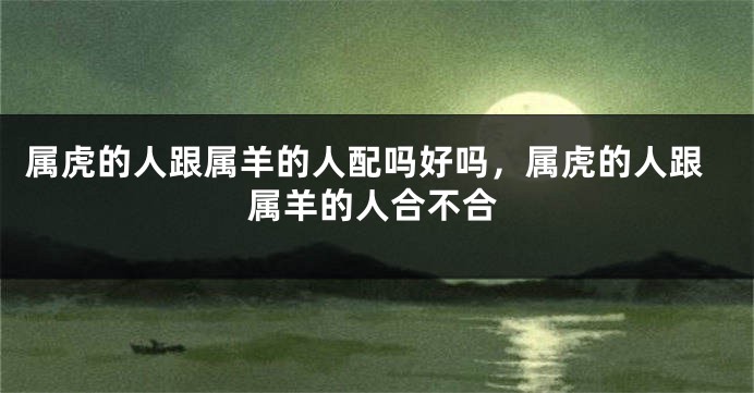 属虎的人跟属羊的人配吗好吗，属虎的人跟属羊的人合不合